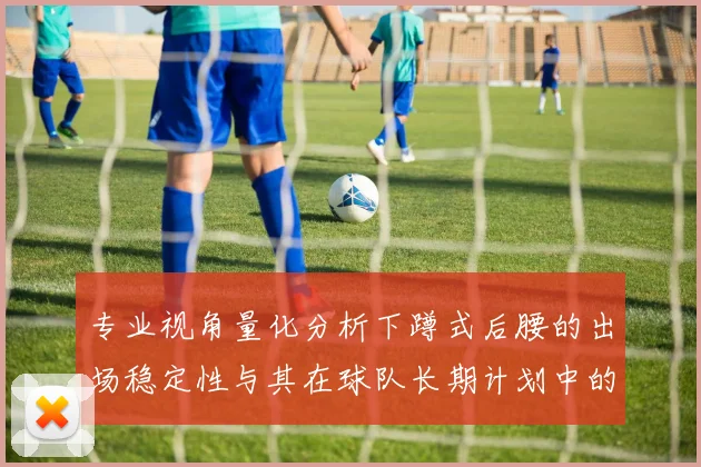 专业视角量化分析下蹲式后腰的出场稳定性与其在球队长期计划中的权重
