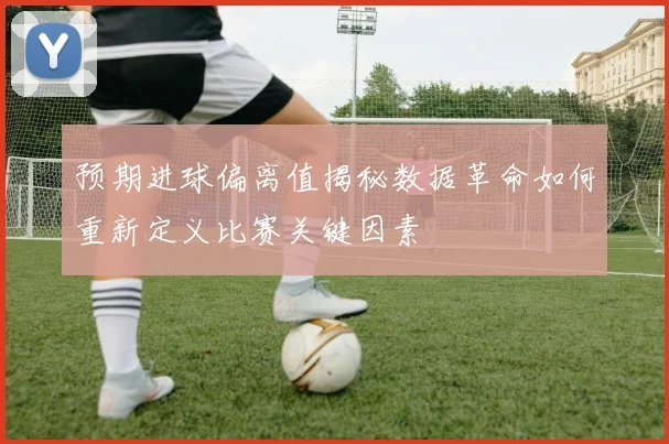 预期进球偏离值揭秘数据革命如何重新定义比赛关键因素