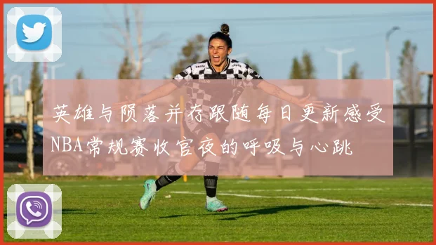 英雄与陨落并存跟随每日更新感受NBA常规赛收官夜的呼吸与心跳
